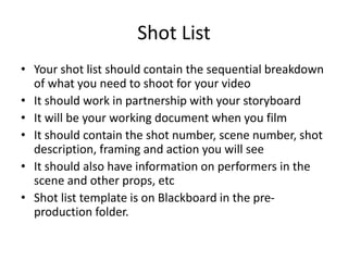 Shot List
• Your shot list should contain the sequential breakdown
of what you need to shoot for your video
• It should work in partnership with your storyboard
• It will be your working document when you film
• It should contain the shot number, scene number, shot
description, framing and action you will see
• It should also have information on performers in the
scene and other props, etc
• Shot list template is on Blackboard in the pre-
production folder.
 