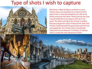 Type of shots I wish to capture
My theme is Man Vs Nature and York is a very
historic town so it provides me a chance to find
places that is more dominated to one side of my
theme and some the other. These pictures are ones
I would really like to try capture and use in my
work. The walls running to the minster is prefect
because you get the classic history of the walls and
minster combined with the grass bank and tree line
just appearing. The minster also is something I
really want to use because it’s history, it’s beauty
and it is really the main attraction of York.
 