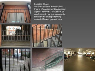 Location Shots:
We want to have a continuous
theme of confinement juxtaposed
against freedom. To illustrate of
confinement , we are planning to
film with the artist performing
around different types of bars.
 