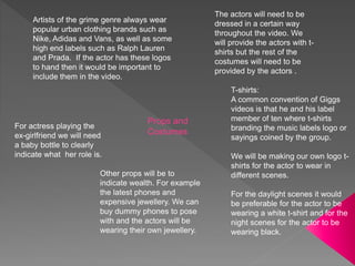 Props and
Costumes
The actors will need to be
dressed in a certain way
throughout the video. We
will provide the actors with t-
shirts but the rest of the
costumes will need to be
provided by the actors .
T-shirts:
A common convention of Giggs
videos is that he and his label
member of ten where t-shirts
branding the music labels logo or
sayings coined by the group.
We will be making our own logo t-
shirts for the actor to wear in
different scenes.
For the daylight scenes it would
be preferable for the actor to be
wearing a white t-shirt and for the
night scenes for the actor to be
wearing black.
For actress playing the
ex-girlfriend we will need
a baby bottle to clearly
indicate what her role is.
Artists of the grime genre always wear
popular urban clothing brands such as
Nike, Adidas and Vans, as well as some
high end labels such as Ralph Lauren
and Prada. If the actor has these logos
to hand then it would be important to
include them in the video.
Other props will be to
indicate wealth. For example
the latest phones and
expensive jewellery. We can
buy dummy phones to pose
with and the actors will be
wearing their own jewellery.
 