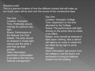 Shooting script
This is a planned timeline of how the different scenes that will make up
our music video will be shot over the course of two consecutive days.
Day One
Location: Orpington
Time: Preferably around
mid-day for optimum day
light.
Scene: Performance at
the Walnuts Car Park
Details: The actor should
be dressed in mostly light
colours and the white t-
shirt that we shall
provide.
Other information:
permission conformation
to be able to film from the
Walnuts management.
Day One
Location: Orpington College
Time: Dependant on the time
allocated by the College
Scene: The performance with light
shining on the actors face to create
a bar effect.
Details: Actor should be dressed in
dark urban clothing. Also a stencil
will need to be made to create the
bar effect for the light to shine
through.
Other information: permission from
the college to use the studio and
permission to bring an external
student into the building.
 