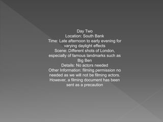 Day Two
Location: South Bank
Time: Late afternoon to early evening for
varying daylight effects
Scene: Different shots of London,
especially of famous landmarks such as
Big Ben
Details: No actors needed
Other Information: filming permission no
needed as we will not be filming actors.
However, a filming document has been
sent as a precaution
 