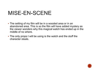  The setting of my film will be in a wooded area or in an
abandoned area. This is so the film will have added mystery as
the viewer wonders why this magical watch has ended up in the
middle of no where.
 The only props I will be using is the watch and the stuff the
character steals.
 