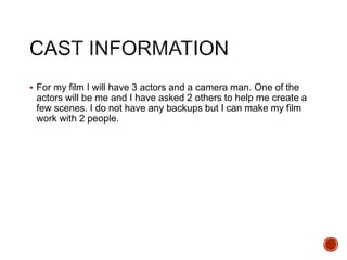  For my film I will have 3 actors and a camera man. One of the
actors will be me and I have asked 2 others to help me create a
few scenes. I do not have any backups but I can make my film
work with 2 people.
 