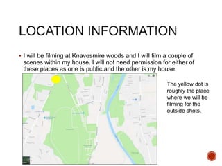  I will be filming at Knavesmire woods and I will film a couple of
scenes within my house. I will not need permission for either of
these places as one is public and the other is my house.
The yellow dot is
roughly the place
where we will be
filming for the
outside shots.
 