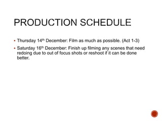  Thursday 14th December: Film as much as possible. (Act 1-3)
 Saturday 16th December: Finish up filming any scenes that need
redoing due to out of focus shots or reshoot if it can be done
better.
 