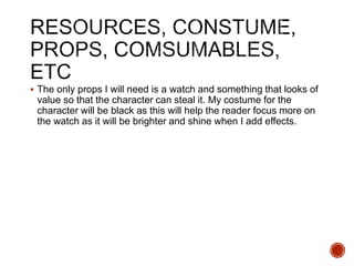  The only props I will need is a watch and something that looks of
value so that the character can steal it. My costume for the
character will be black as this will help the reader focus more on
the watch as it will be brighter and shine when I add effects.
 