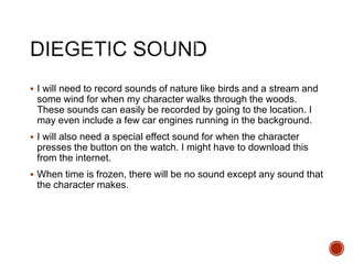  I will need to record sounds of nature like birds and a stream and
some wind for when my character walks through the woods.
These sounds can easily be recorded by going to the location. I
may even include a few car engines running in the background.
 I will also need a special effect sound for when the character
presses the button on the watch. I might have to download this
from the internet.
 When time is frozen, there will be no sound except any sound that
the character makes.
 