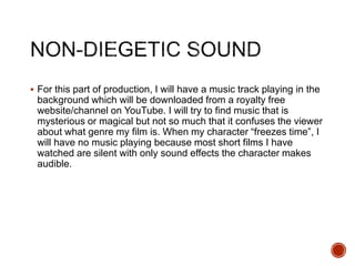  For this part of production, I will have a music track playing in the
background which will be downloaded from a royalty free
website/channel on YouTube. I will try to find music that is
mysterious or magical but not so much that it confuses the viewer
about what genre my film is. When my character “freezes time”, I
will have no music playing because most short films I have
watched are silent with only sound effects the character makes
audible.
 