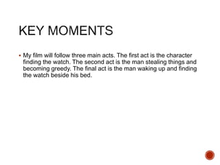  My film will follow three main acts. The first act is the character
finding the watch. The second act is the man stealing things and
becoming greedy. The final act is the man waking up and finding
the watch beside his bed.
 