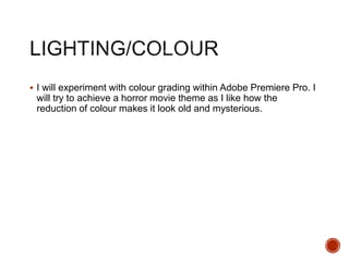  I will experiment with colour grading within Adobe Premiere Pro. I
will try to achieve a horror movie theme as I like how the
reduction of colour makes it look old and mysterious.
 