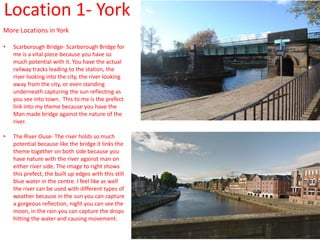 Location 1- York
More Locations in York
• Scarborough Bridge- Scarborough Bridge for
me is a vital piece because you have so
much potential with it. You have the actual
railway tracks leading to the station, the
river looking into the city, the river looking
away from the city, or even standing
underneath capturing the sun reflecting as
you see into town. This to me is the prefect
link into my theme because you have the
Man made bridge against the nature of the
river.
• The River Ouse- The river holds so much
potential because like the bridge it links the
theme together on both side because you
have nature with the river against man on
either river side. The image to right shows
this prefect, the built up edges with this still
blue water in the centre. I feel like as well
the river can be used with different types of
weather because in the sun you can capture
a gorgeous reflection, night you can see the
moon, in the rain you can capture the drops
hitting the water and causing movement.
 