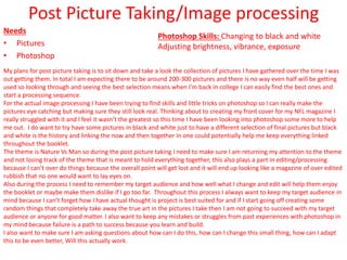 Post Picture Taking/Image processing
Needs
• Pictures
• Photoshop
My plans for post picture taking is to sit down and take a look the collection of pictures I have gathered over the time I was
out getting them. In total I am expecting there to be around 200-300 pictures and there is no way even half will be getting
used so looking through and seeing the best selection means when I’m back in college I can easily find the best ones and
start a processing sequence.
For the actual image processing I have been trying to find skills and little tricks on photoshop so I can really make the
pictures eye catching but making sure they still look real. Thinking about to creating my front cover for my NFL magazine I
really struggled with it and I feel it wasn’t the greatest so this time I have been looking into photoshop some more to help
me out. I do want to try have some pictures in black and white just to have a different selection of final pictures but black
and white is the history and linking the now and then together in one could potentially help me keep everything linked
throughout the booklet.
The theme is Nature Vs Man so during the post picture taking I need to make sure I am returning my attention to the theme
and not losing track of the theme that is meant to hold everything together, this also plays a part in editing/processing
because I can’t over do things because the overall point will get lost and it will end up looking like a magazine of over edited
rubbish that no one would want to lay eyes on.
Also during the process I need to remember my target audience and how well what I change and edit will help them enjoy
the booklet or maybe make them dislike if I go too far. Throughout this process I always want to keep my target audience in
mind because I can’t forget how I have actual thought is project is best suited for and if I start going off creating some
random things that completely take away the true art in the pictures I take then I am not going to succeed with my target
audience or anyone for good matter. I also want to keep any mistakes or struggles from past experiences with photoshop in
my mind because failure is a path to success because you learn and build.
I also want to make sure I am asking questions about how can I do this, how can I change this small thing, how can I adapt
this to be even better, Will this actually work.
Photoshop Skills: Changing to black and white
Adjusting brightness, vibrance, exposure
 
