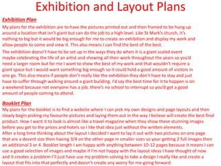 Exhibition and Layout Plans
Exhibition Plan
My plans for the exhibition are to have the pictures printed out and then framed to be hung up
around a location that isn’t giant but can do the job to a high level. Like St Mark’s church, it’s
nothing to big but it would be big enough for me to create an exhibition and display my work and
allow people to come and view it. This also means I can find the best of the best.
The exhibition doesn’t have to be set up in the ways they do when it is a giant scaled event
maybe celebrating the life of an artist and showing all their work throughout the years so you’d
need a larger room but for me I want to show the best of my work and that wouldn’t require a
giant space but I would want something big enough so it could hold a good amount of visitors in
one go. This also means if people don’t really like the exhibition they don’t have to stay and just
have to suffer through walking around a giant building. I’d say the best time for it to happen is on
a weekend because not everyone has a job, there’s no school to interrupt so you’d get a good
amount of people coming to attend.
Booklet Plan
My plans for the booklet is to find a website where I can pick my own designs and page layouts and then
slowly begin picking my favourite pictures and laying them out in the way I believe will create the best final
product. How I want it to look is almost like a travel magazine when they show these stunning images
before you get to the prices and hotels so I like that idea just without the written elements.
After a long time thinking about the layout I decided I want to lay it out with two pictures on one page
that are a decent size then having 3/4 on the other page in smaller sizes so your getting 2 full images then
an additional 3 or 4. Booklet length I am happy with anything between 10-12 pages because it means I can
use a good selection of images and maybe if I’m not happy with the layout ideas I have thought of now
and it creates a problem I’ll just have use my problem solving to take a design I really like and create a
layout that fits into that perfectly and doesn’t create any worry for me going forward.
 