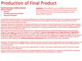 Production of Final Product
Final Product Plan- Exhibition Booklet
What is needed?
• Pictures
• Possible small amount of text
• Ideas for the layout
An exhibition booklet provides me with something that can really be anything I’d like it to be. Yes it’s going to have pictures
but the rest is in my control so I need to think how many pictures per page?, How many pages in general?, How many
pictures should I have ready to be used?
Looking at Mark Banks’ exhibitions of Norway and Venice on his website I started to get more of an idea as to what my plan
would be and how I could go about it. Banks’ online exhibition has you in a first person mode as if your walking around from
picture to picture obviously this is different for me because I’m creating a booklet which is hand held and allows people to
flick back and forth quickly and easily.
After I spent the first week processing my pictures I ended up with 9 fully processed and ready pictures, so knowing the
amount I have ready if it was to be created now I would go for 2 pictures per page across 4 pages leaving 1 image which I
could use on a fifth page which would act as a cover for the booklet. I could however process another image and have 2
pictures per page (with a possible small chunk of text under to describe the image) across 5 pages and design a cover myself
creating a 6 page booklet with 5 pages of pictures. I could also go with a 9 page booklet and allow each picture to be the
centre of its own attention but that would total the final price up a bit more so that has to be considered.
Looking at the big picture the biggest decision comes with how many pictures per page against how many pages I wish to use.
If I decide on a final amount of pages it then makes the layout of pictures easier because I can then scale everything until I
run out of pictures.
My initial idea is to go with a one picture per page idea but include a tiny caption explaining the picture like what you get
inside Art Galleries or a Museum.
I want to make sure during the process of creating the booklet I keep in mind who it is really for and how what I’m putting
together piece by piece links to what they would be interested in and would keep the attention.
Exhibition: If the exhibition was to really be carried out I would
need a medium amount of space, print the pictures and frame
them. Then have the best ones hung up so people can walk
around freely enjoying it.
 