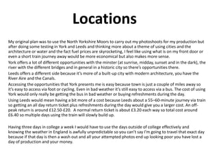 Locations
My original plan was to use the North Yorkshire Moors to carry out my photoshoots for my production but
after doing some testing in York and Leeds and thinking more about a theme of using cities and the
architecture or water and the fact fuel prices are skyrocketing, I feel like using what is on my front door or
even a short train journey away would be more economical but also makes more sense.
York offers a lot of different opportunities with the minster (at sunrise, midday, sunset and in the dark), the
river with the different bridges and in general in a historic city so there’s opportunities there.
Leeds offers a different side because it’s more of a built-up city with modern architecture, you have the
River Aire and the Canals.
Accessing the opportunities that York presents me is easy because town is just a couple of miles away so
it’s easy to access via foot or cycling. Even in bad weather it’s still easy to access via a bus. The cost of using
York would only really be getting the bus in bad weather or buying refreshments during the day.
Using Leeds would mean having a bit more of a cost because Leeds about a 55–60-minute journey via train
so getting an all day return ticket plus refreshments during the day would give you a larger cost. An off-
peak return is around £12.50-£20. A normal return ticket is about £3.20 each way so total cost around
£6.40 so multiple days using the train will slowly build up.
Having three days in college a week I would have to use the days outside of college effectively and
knowing the weather in England is awfully unpredictable so you can’t say I’m going to travel that exact day
because if that day is then a wash out and all your attempted photos end up looking poor you have lost a
day of production and your money.
 