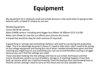 Equipment
My equipment list is relatively small and simple because I only need what I’m going to take
pictures with, a tripod if I choose to use one.
Needed Equipment:
Canon SX730 HS camera
Nikon D3400 camera- including extra bigger lens (Nikon 18-300mm f/3.5-5.6 DX)
Nikon Lens Shade (in case the sun affects your pictures too much)
A tripod that would be okay for both cameras (if required)
A good thing is I already own everything I believe I will need to use during the production
stage. This is an advantage because it means if I need to take more I don’t need to be asking
to use college equipment and having the risk of what I needed already been gone and then
meaning you might have to use something your not use to and therefore causing a struggle
because you can’t find the settings you need.
I have also been looking into the settings and how to use certain techniques and that
means should one camera run out of battery, storage or if anything happens I have that
back up camera which yes is bad but knowing I have the backup there and knowing how to
find the certain settings I need to carry on the shoot and not lose valuable time.
 