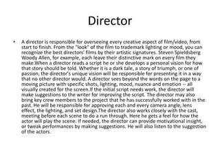 Director
•   A director is responsible for overseeing every creative aspect of film/video, from
    start to finish. From the "look" of the film to trademark lighting or mood, you can
    recognize the best directors' films by their artistic signatures. Steven Spieldsberg
    Woody Allen, for example, each leave their distinctive mark on every film they
    make.When a director reads a script he or she develops a personal vision for how
    that story should be told. Whether it is a dark tale, a story of triumph, or one of
    passion, the director's unique vision will be responsible for presenting it in a way
    that no other director would. A director sees beyond the words on the page to a
    moving picture with specific shots, lighting, mood, nuance and emotion -- all
    visually created for the screen.If the initial script needs work, the director will
    make suggestions to the writer for improving the script. The director may also
    bring key crew members to the project that he has successfully worked with in the
    past. He will be responsible for approving each and every camera angle, lens
    effect, the lighting, and set design.The director also works closely with the cast,
    meeting before each scene to do a run through. Here he gets a feel for how the
    actor will play the scene. If needed, the director can provide motivational insight,
    or tweak performances by making suggestions. He will also listen to the suggestion
    of the actors.
 