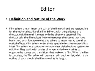 Editor
• Definition and Nature of the Work

• Film editors are an important part of the film staff and are responsible
  for the technical quality of a film. Editors, with the guidance of a
  director, edit film until it meets with the director's approval. The
  director tells the film editors how to rearrange the scenes that have
  been shot, what footage to cut, and where to insert music, sound, or
  optical effects. Film editors order these special effects from specialists.
  Most film editors use computers or nonlinear digital editing systems to
  edit film. They work with copies of images called work prints to
  organize the scenes and transitions that make up a film. When the film
  is complete, the film editor will create an edit decision list, which is an
  outline of each shot in the film as well as its length.
 