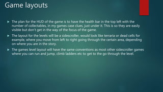 Game layouts
 The plan for the HUD of the game is to have the health bar in the top left with the
number of collectables, in my games case clues, just under it. This is so they are easily
visible but don’t get in the way of the focus of the game.
 The layout for the levels will be a sidescroller, would look like terraria or dead cells for
example, where you move from left to right going through the certain area, depending
on where you are in the story.
 The games level layout will have the same conventions as most other sidescroller games
where you can run and jump, climb ladders etc to get to the go through the level.
 