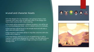 Level and character Assets
For the designs for my characters, I am going to have a main
character who uses a bow so will hold a bow in the design and
have a dark costume with a face covering.
The levels will be designed in different locations, one will be set
in a countryside(grassy area) , one in a desert and on in a temple,.
The final boss will be found in the temple level and will wear a
dark robe and wield a sword.
The enemies in the levels will be in ninja like costumes with slick
outfits with a mask on.
The level design will focus on a mix of platforming as well as
making it a good level designed for combat. I am also planning on
having a pop up of a scroll type image coming on screen when
finding a clue.
 