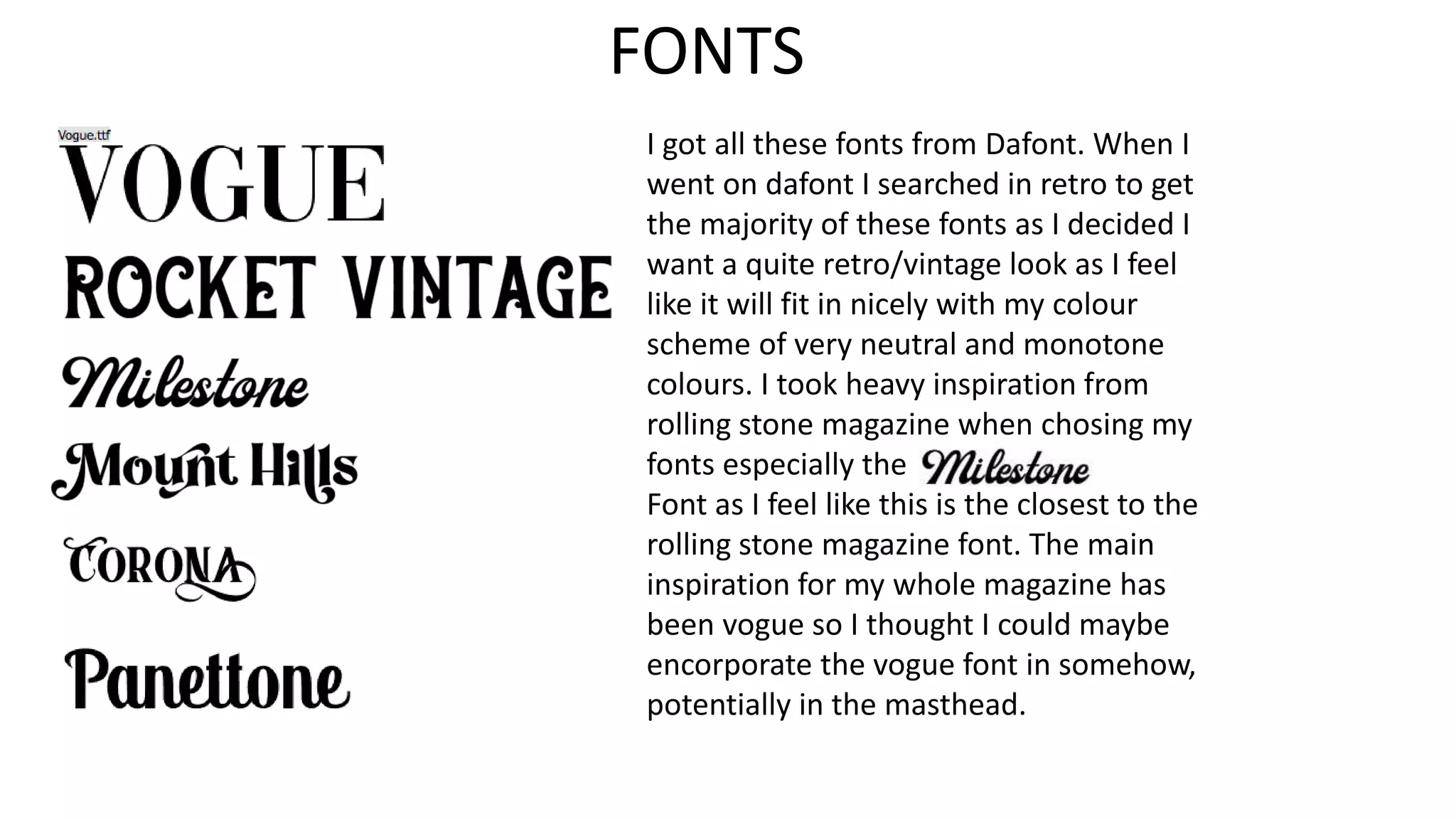 FONTS
I got all these fonts from Dafont. When I
went on dafont I searched in retro to get
the majority of these fonts as I decided I
want a quite retro/vintage look as I feel
like it will fit in nicely with my colour
scheme of very neutral and monotone
colours. I took heavy inspiration from
rolling stone magazine when chosing my
fonts especially the
Font as I feel like this is the closest to the
rolling stone magazine font. The main
inspiration for my whole magazine has
been vogue so I thought I could maybe
encorporate the vogue font in somehow,
potentially in the masthead.
 