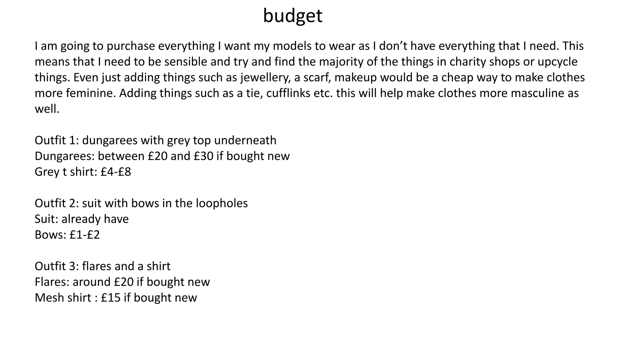 budget
I am going to purchase everything I want my models to wear as I don’t have everything that I need. This
means that I need to be sensible and try and find the majority of the things in charity shops or upcycle
things. Even just adding things such as jewellery, a scarf, makeup would be a cheap way to make clothes
more feminine. Adding things such as a tie, cufflinks etc. this will help make clothes more masculine as
well.
Outfit 1: dungarees with grey top underneath
Dungarees: between £20 and £30 if bought new
Grey t shirt: £4-£8
Outfit 2: suit with bows in the loopholes
Suit: already have
Bows: £1-£2
Outfit 3: flares and a shirt
Flares: around £20 if bought new
Mesh shirt : £15 if bought new
 