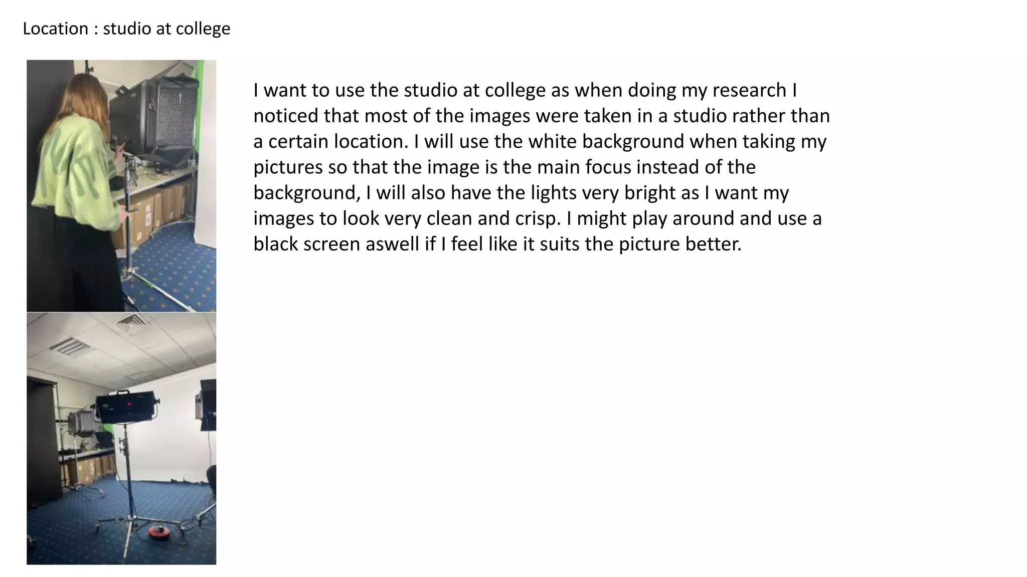 Location : studio at college
I want to use the studio at college as when doing my research I
noticed that most of the images were taken in a studio rather than
a certain location. I will use the white background when taking my
pictures so that the image is the main focus instead of the
background, I will also have the lights very bright as I want my
images to look very clean and crisp. I might play around and use a
black screen aswell if I feel like it suits the picture better.
 