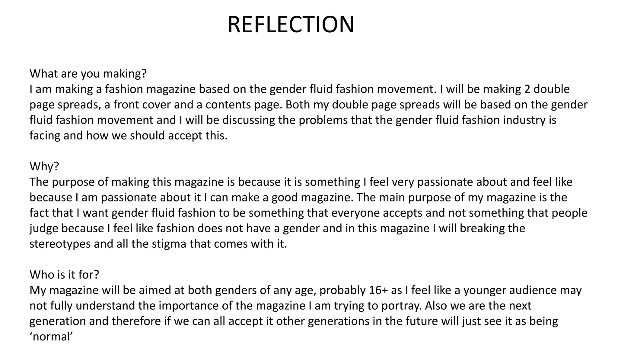 REFLECTION
What are you making?
I am making a fashion magazine based on the gender fluid fashion movement. I will be making 2 double
page spreads, a front cover and a contents page. Both my double page spreads will be based on the gender
fluid fashion movement and I will be discussing the problems that the gender fluid fashion industry is
facing and how we should accept this.
Why?
The purpose of making this magazine is because it is something I feel very passionate about and feel like
because I am passionate about it I can make a good magazine. The main purpose of my magazine is the
fact that I want gender fluid fashion to be something that everyone accepts and not something that people
judge because I feel like fashion does not have a gender and in this magazine I will breaking the
stereotypes and all the stigma that comes with it.
Who is it for?
My magazine will be aimed at both genders of any age, probably 16+ as I feel like a younger audience may
not fully understand the importance of the magazine I am trying to portray. Also we are the next
generation and therefore if we can all accept it other generations in the future will just see it as being
‘normal’
 