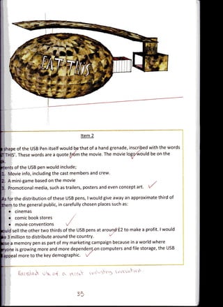 Item 2

i s-ape of the USB Pen itself would be that of a hand grenade, inscribed with the words
   THIS'. These words are a quote fp6m the movie. The movie logcxwould be on the
                                 V                              V*


 rents of the USB pen would include;
jl Movie info, including the cast members and crew.
   A mini-game based on the movie
   Promotional media, such as trailers, posters and even concept art.

 is for the distribution of these USB pens, I would give away an approximate third of
  •~rco the general public, in carefully chosen places such as:
     • cinemas
     • comic bookstores
     • movie conventions
  Kjld sell the other two thirds of the USB pens at around £2 to make a profit. I would
if 3 million to distribute around the country.
 :sr a memory pen as part of my marketing campaign because in a world where
-. one is growing more and more dependent on computers and file storage, the USB
 = cpeal more to the key demographic. •/
 