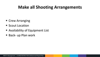 Make all Shooting Arrangements
 Crew Arranging
 Scout Location
 Availability of Equipment List
 Back- up Plan work
 