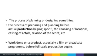 • The process of planning or designing something
• the process of preparing and planning before
actual production begins; specif., the choosing of locations,
casting of actors, revision of the script, etc
• Work done on a product, especially a film or broadcast
programme, before full-scale production begins.
 