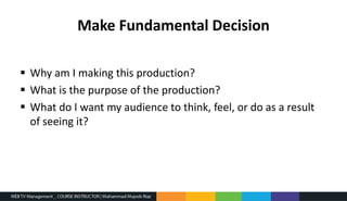 Make Fundamental Decision
 Why am I making this production?
 What is the purpose of the production?
 What do I want my audience to think, feel, or do as a result
of seeing it?
 