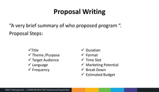 Proposal Writing
“A very brief summary of who proposed program “.
Proposal Steps:
Title
 Theme /Purpose
 Target Audience
 Language
 Frequency
 Duration
 Format
 Time Slot
 Marketing Potential
 Break Down
 Estimated Budget
 