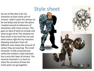 Style sheet
So one of the idea is for my
character to have some sort of
armour. I didn’t want this armour to
be too bulky and all over the place.
I looked around at references of
characters with mech armour. This
gave an idea of what to include and
what to get rid of. This showed me
how much is too much for me and
what seems right for my character.
Showing characters from all
different sizes shows the amount of
amour they are wearing. The small
character is fully armoured out
whilst the medium sized character
has a very thin layer of armour. The
massive character is a mech to
show the structure of how the
mech parts can go together
 