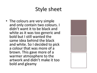 Style sheet
• The colours are very simple
and only contain two colours. I
didn’t want it to be black and
white as it was too generic and
bold but I still wanted the
same idea behind the black
and white. So I decided to pick
a colour that was more of a
brown. This gave more of a
warmer atmosphere to the
artwork and didn’t make it too
bold and gleamy
 