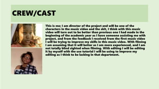 CREW/CAST
This is me; I am director of the project and will be one of the
characters in the music video and the skit, I think with this music
video will turn out to be better than previous one I had made in the
beginning of the academic year as I have someone assisting me with
project, and from the feedback I received from the first music video
I will be trying to improve my skills in this music video. With filming
I am assuming that it will better as I am more experienced, and I am
not totally blind sighted when filming. With editing I will be editing
it by myself with the use tutorial I will be using to improve my
editing as I think to be lacking in that department.
 