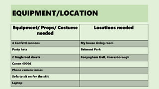 EQUIPMENT/LOCATION
Equipment/ Props/ Costume
needed
Locations needed
4 Confetti cannons My house Living room
Party hats Belmont Park
2 Single bed sheets Conyngham Hall, Knaresborough
Canon 4000d
Phone camera lenses
Sofa to sit on for the skit
Laptop
 