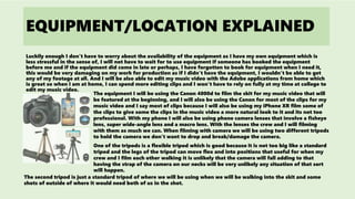 EQUIPMENT/LOCATION EXPLAINED
Luckily enough I don't have to worry about the availability of the equipment as I have my own equipment which is
less stressful in the sense of, I will not have to wait for to use equipment if someone has booked the equipment
before me and if the equipment did come in late or perhaps, I have forgotten to book for equipment when I need it,
this would be very damaging on my work for production as if I didn’t have the equipment, I wouldn’t be able to get
any of my footage at all. And I will be also able to edit my music video with the Adobe applications from home which
is great so when I am at home, I can spend more editing clips and I won’t have to rely on fully at my time at college to
edit my music video.
The equipment I will be using the Canon 4000d to film the skit for my music video that will
be featured at the beginning, and I will also be using the Canon for most of the clips for my
music video and I say most of clips because I will also be using my iPhone XR film some of
the clips to give some the clips in the music video a more natural look to it and its not too
professional. With my phone I will also be using phone camera lenses that involve a fisheye
lens, super wide-angle lens and a macro lens. With the lenses the crew and I will filming
with them as much we can. When filming with camera we will be using two different tripods
to hold the camera we don’t want to drop and break/damage the camera.
One of the tripods is a flexible tripod which is good because it is not too big like a standard
tripod and the legs of the tripod can move flex and into positions that useful for when my
crew and I film each other walking it is unlikely that the camera will fall adding to that
having the strap of the camera on our necks will be very unlikely any situation of that sort
will happen.
The second tripod is just a standard tripod of where we will be using when we will be walking into the skit and some
shots of outside of where it would need both of us in the shot.
 