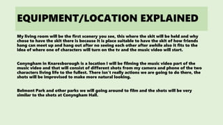 EQUIPMENT/LOCATION EXPLAINED
My living room will be the first scenery you see, this where the skit will be held and why
chose to have the skit there is because it is place suitable to have the skit of how friends
hang can meet up and hang out after no seeing each other after awhile also it fits to the
idea of where one of characters will turn on the tv and the music video will start.
Conyngham in Knaresborough is a location I will be filming the music video part of the
music video and that will consist of different shots from my camera and phone of the two
characters living life to the fullest. There isn’t really actions we are going to do there, the
shots will be improvised to make more natural looking.
Belmont Park and other parks we will going around to film and the shots will be very
similar to the shots at Conyngham Hall.
 