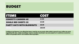 BUDGET
ITEMS COST
CONFETTI CANNON 4X £1.99
SINGLE BED SHEETS 2X £5.00
PARTY HATS WITH BLOWOUTS £8.99
TOTAL £26.95
Looking at my finances I can afford the items I need for my my music video which is great if won’t affect my work
negatively this time, which something I need to consider massively in my next project as it could have ensured an
effect in my project and if I can continue with my project.
 