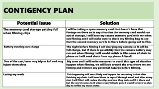 CONTIGENCY PLAN
Potential Issue Solution
The memory card storage getting full
when filming clips
I will be taking a spare memory card that doesn’t have that
footage on there so in any situation the memory card would run
out of storage, I will have my second memory card with me when
out filming and I will make sure to check my filming bag to see
that the second memory card is in there before going out to film.
Battery running out charge The night before filming I will charging my camera so it will be
full charge, but if there is possibility that the camera battery may
run out when filming I will would switch to film some of shots in
phone as I will need shots from my phone Afterall.
One of the cast/crew may trip or fall and may
injury themselves
My crew and I will make measures to avoid this type of situation
happen when filming, we will look around the area where we are
filming and remove any potential hazards before filming.
Losing my work This happening will most likely not happen for reasoning is that after
finishing my shots I will send them to myself through email and after every
shot I will film I will review the clips see how they look and if it there and
but the worst comes to it where everything is gone I would to have to plan
day to refilm my music video
 