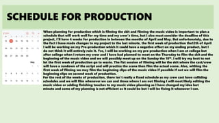 SCHEDULE FOR PRODUCTION
When planning for production which is filming the skit and filming the music video is important to plan a
schedule that will work well for my time and my crew’s time, but I also must consider the deadline of this
project, I’ll have 4 weeks for production in between the months of April and May. But unfortunately, due to
the fact I have made changes to my project to the last minute, the first week of production the12th of April
I will be working on my Pre-production which it could have a negative effect on my ending product, but I
do not think it will entirely ruin it. Yes, I will be working on my pre-production when I am at college but
after college when I return my crew and I have had planned to meet on the Thursday to film the skit and the
beginning of the music video and we will possibly meet up on the Sunday the 18th. I will try my best to not
let the first week of production go to waste. The fist session of filming will be the skit where the cast/crew
will have a rundown of the script and will practice the scene then film the actual scene. Also, withing the
first week of filming we may film the beginning clips of the music video if possible if not we will film the
beginning clips on second week of production.
For the rest of the weeks of production, there isn’t really a fixed schedule as my crew cast have colliding
schedules and we will film whenever we can and times where I am not filming I will most likely editing the
music video or adding finishing touches to my music video planning as I have changed my idea last
minute and some of my planning is not efficient as it could be but I will be fixing it whenever I can.
 