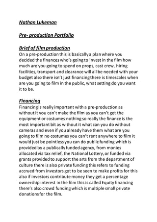 Nathan Lukeman
Pre- production Portfolio
Brief of film production
On a pre-productionthis is basicallya planwhere you
decided the finances who’s going to invest in the film how
much are you going to spend on props, cast crew, hiring
facilities, transport and clearance will all be needed with your
budget also there isn’t just financingthere is timescales when
are you going to film in the public, what setting do you want
it to be.
Financing
Financingis really important with a pre-production as
without it you can’t make the film as you can’t get the
equipment or costumes nothing so really the finance is the
most important bit as without it what can you do without
cameras and even if you already have them what are you
going to film no costumes you can’t rent anywhere to film it
would just be pointlessyou can do public funding which is
provided by a publicallyfundedagency, from monies
allocatedvia tax relief, the National Lottery,or funded via
grants providedto support the arts from the department of
culture there is also private funding this refers to funding
accrued from investors got to be seen to make profits for this
also if investors contribute money they get a percentage
ownership interest in the film this is called Equity financing
there’s also crowd funding which is multiple small private
donationsfor the film.
 