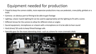 Equipment needed for production
• Tripod to keep the camera stable, more expensive productions may use pedestals, crane,dolly, gimbals or a
track.
• Cameras- an obvious part to filming to be able to gain footage
• Lighting- a basic 3 point lighting kit can be used to appropriately set the lighting to fit with a scene.
• Different lenses for the camera to allow for different shots or angles
• Sound equipment, microphones or a boom with a microphone on it to be able to hear sound
• Hard drives/ SD cards to keep filmed footage safe.
• Specialty gear for the more interesting shots- such as a drone for more cinematic shots
 