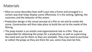 Materials
• Mise en scene describes how stuff is put into a frame and arranged in a
certain way that helps display scene effectively. It is the setting, lighting, the
costumes and the behavior of the actors.
• Production design is the visual concept of a film or set and to create the
scene. Construction will then take place to build the set to the needs of the
filming.
• The prop master is an artistic and organisational role in a film. They are
responsible for obtaining the props for a production, as well as supervising
the need and use for them so they are available. They may need to purchase
or collect the props so they are there for use, some may even be free.
 