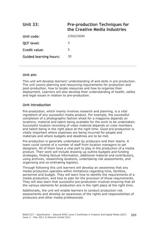 BA027227 – Specification – Edexcel BTEC Level 3 Certificate in Creative and Digital Media (QCF)
Issue 2 – May 2011 © Edexcel Limited 2011
389
Unit 33: Pre-production Techniques for
the Creative Media Industries
Unit code: J/502/5694
QCF level: 3
Credit value: 5
Guided learning hours: 30
Unit aim
This unit will develop learners’ understanding of and skills in pre-production.
The unit covers planning and resourcing requirements for production and
post-production, how to locate resources and how to organise their
deployment. Learners will also develop their understanding of health, safety
and legal issues in relation to pre-production.
Unit introduction
Pre-production, which mainly involves research and planning, is a vital
ingredient of any successful media product. For example, the successful
completion of a photographic fashion shoot for a magazine depends on
locations, material and talent being available for the work to be undertaken.
Successful location recording of video material depends on crew members
and talent being in the right place at the right time. Good pre-production is
vitally important where expenses are being incurred for people and
materials and where budgets and deadlines are to be met.
Pre-production is generally undertaken by producers and their teams. A
team could consist of a number of staff from location managers to set
designers. All of them have a vital part to play in the production of a media
product. Their work will include drawing up outline budgets and funding
strategies, finding factual information, additional material and contributors,
using archives, researching locations, undertaking risk assessments, and
organising and co-ordinating logistics.
Through following this unit learners will develop an awareness that any
media production operates within limitations regarding time, facilities,
personnel and budget. They will learn how to identify the requirements of a
media production, and how to plan for the provision of those requirements.
They will also learn that successful pre-production involves ensuring that all
the various elements for production are in the right place at the right time.
Additionally, the unit will enable learners to conduct production risk
assessments and develop an awareness of the rights and responsibilities of
producers and other media professionals.
 