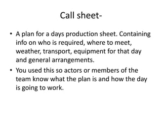Call sheet- A plan for a days production sheet. Containing info on who is required, where to meet, weather, transport, equipment for that day and general arrangements.You used this so actors or members of the team know what the plan is and how the day is going to work.  