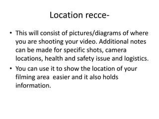 Location recce-This will consist of pictures/diagrams of where you are shooting your video. Additional notes can be made for specific shots, camera locations, health and safety issue and logistics.You can use it to show the location of your filming area easier and it also holds information. 