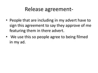 Release agreement- People that are including in my advert have to sign this agreement to say they approve of me featuring them in there advert. We use this so people agree to being filmed in my ad. 